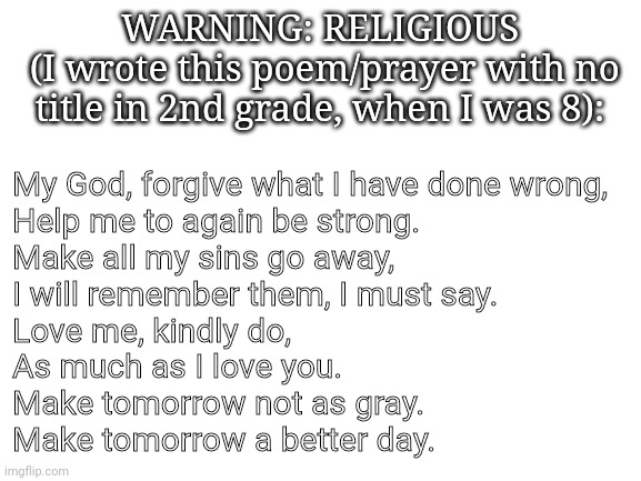 Blank White Template | My God, forgive what I have done wrong, 
Help me to again be strong.
Make all my sins go away, 
I will remember them, I must say.
Love me, kindly do,
As much as I love you. 
Make tomorrow not as gray.
Make tomorrow a better day. WARNING: RELIGIOUS
 (I wrote this poem/prayer with no title in 2nd grade, when I was 8): | image tagged in blank white template | made w/ Imgflip meme maker