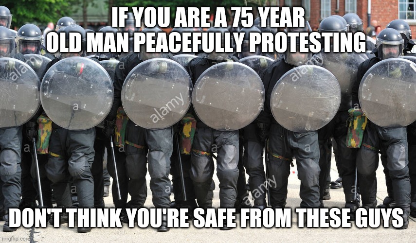 riot police | IF YOU ARE A 75 YEAR OLD MAN PEACEFULLY PROTESTING; DON'T THINK YOU'RE SAFE FROM THESE GUYS | image tagged in memes,police brutality,peaceful,protest | made w/ Imgflip meme maker