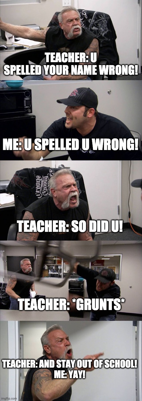 American Chopper Argument | TEACHER: U SPELLED YOUR NAME WRONG! ME: U SPELLED U WRONG! TEACHER: SO DID U! TEACHER: *GRUNTS*; TEACHER: AND STAY OUT OF SCHOOL!
ME: YAY! | image tagged in memes,american chopper argument | made w/ Imgflip meme maker