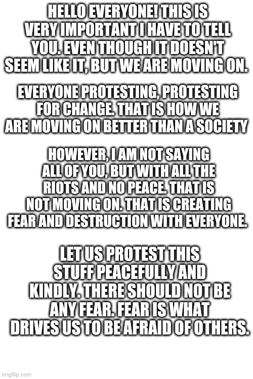 Important | HELLO EVERYONE! THIS IS VERY IMPORTANT I HAVE TO TELL YOU. EVEN THOUGH IT DOESN'T SEEM LIKE IT, BUT WE ARE MOVING ON. EVERYONE PROTESTING, PROTESTING FOR CHANGE. THAT IS HOW WE ARE MOVING ON BETTER THAN A SOCIETY; HOWEVER, I AM NOT SAYING ALL OF YOU, BUT WITH ALL THE RIOTS AND NO PEACE. THAT IS NOT MOVING ON. THAT IS CREATING FEAR AND DESTRUCTION WITH EVERYONE. LET US PROTEST THIS STUFF PEACEFULLY AND KINDLY. THERE SHOULD NOT BE ANY FEAR. FEAR IS WHAT DRIVES US TO BE AFRAID OF OTHERS. | image tagged in memes,important | made w/ Imgflip meme maker