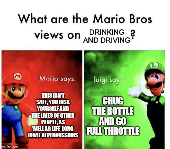 Mario Bros Views | DRINKING AND DRIVING; THIS ISN'T SAFE, YOU RISK YOURSELF AND THE LIVES OF OTHER PEOPLE, AS WELL AS LIFE-LONG LEGAL REPERCUSSIONS; CHUG THE BOTTLE AND GO FULL THROTTLE | image tagged in mario bros views | made w/ Imgflip meme maker