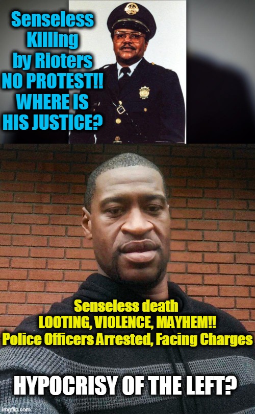 Cherry-picked, Agenda-driven News for Liberals | Senseless Killing by Rioters


NO PROTEST!!

WHERE IS HIS JUSTICE? Senseless death 
LOOTING, VIOLENCE, MAYHEM!!

Police Officers Arrested, Facing Charges; HYPOCRISY OF THE LEFT? | image tagged in politics,political meme,liberalism,progressives,democrats,liberal hypocrisy | made w/ Imgflip meme maker
