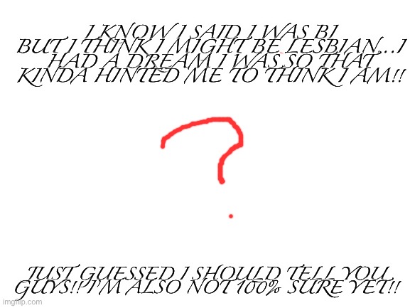 Help!! ?️‍? | I KNOW I SAID I WAS BI BUT I THINK I MIGHT BE LESBIAN...I HAD A DREAM I WAS SO THAT KINDA HINTED ME TO THINK I AM!! JUST GUESSED I SHOULD TELL YOU GUYS!! I’M ALSO NOT 100% SURE YET!! | image tagged in blank white template | made w/ Imgflip meme maker