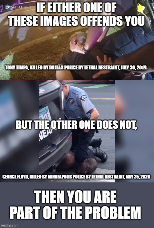 Hypocrisy knows no political party | IF EITHER ONE OF THESE IMAGES OFFENDS YOU; TONY TIMPA, KILLED BY DALLAS POLICE BY LETHAL RESTRAINT, JULY 30, 2019. BUT THE OTHER ONE DOES NOT, GEORGE FLOYD, KILLED BY MINNEAPOLIS POLICE BY LETHAL RESTRAINT, MAY 25, 2020; THEN YOU ARE PART OF THE PROBLEM | image tagged in george floyd murder police,tony timpa murder police,police brutality,political corruption,libertarianism,time for a change | made w/ Imgflip meme maker