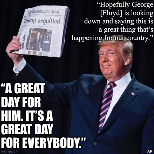 Why is everyone on the politics stream so upset, anyway? It’s morning in America. MAGA. | “Hopefully George [Floyd] is looking down and saying this is a great thing that’s happening for our country.”; “A GREAT DAY FOR HIM. IT’S A GREAT DAY FOR EVERYBODY.” | image tagged in trump acquitted,maga,riots,covid-19,sarcasm,trump is a moron | made w/ Imgflip meme maker