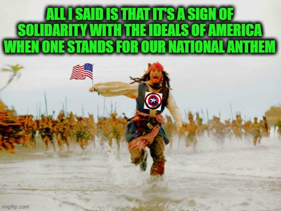 How dare one suggest that all Americans, who physically can, stand when the National Anthem is played | ALL I SAID IS THAT IT'S A SIGN OF SOLIDARITY WITH THE IDEALS OF AMERICA WHEN ONE STANDS FOR OUR NATIONAL ANTHEM | image tagged in american flag,national anthem,liberals vs conservatives,donald trump approves,republicans vs democrats,jack sparrow being chased | made w/ Imgflip meme maker