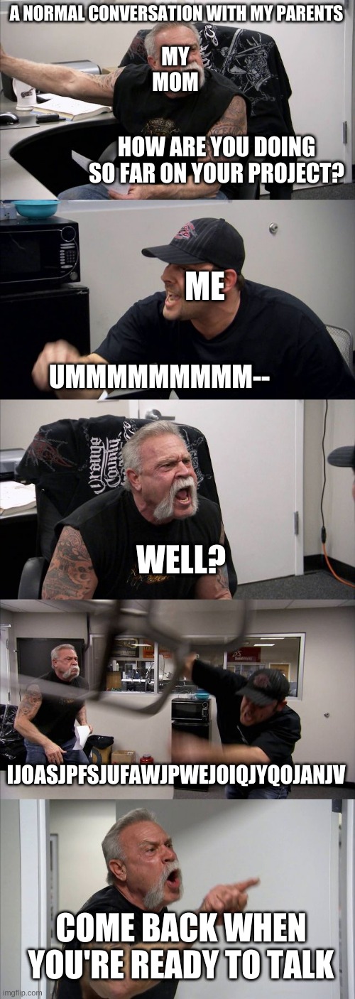 When I'm ready to talk, repeat process | A NORMAL CONVERSATION WITH MY PARENTS; MY MOM; HOW ARE YOU DOING SO FAR ON YOUR PROJECT? ME; UMMMMMMMMM--; WELL? IJOASJPFSJUFAWJPWEJOIQJYQOJANJV; COME BACK WHEN YOU'RE READY TO TALK | image tagged in memes,american chopper argument | made w/ Imgflip meme maker