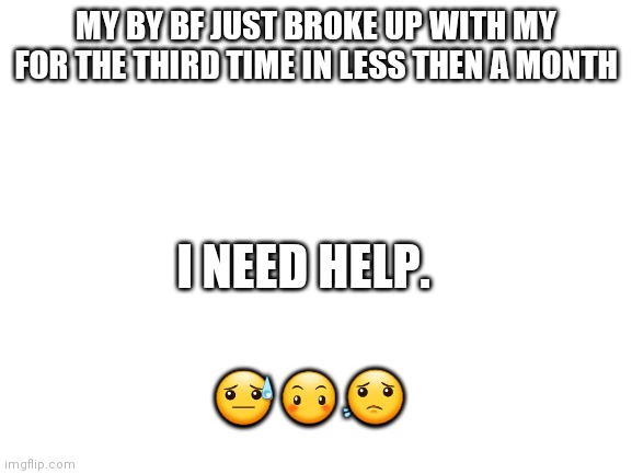 Blank White Template | MY BY BF JUST BROKE UP WITH MY FOR THE THIRD TIME IN LESS THEN A MONTH; I NEED HELP. 😓😶😟 | image tagged in blank white template | made w/ Imgflip meme maker