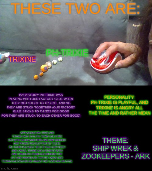 Trixine and Ph-trixie | THESE TWO ARE:; PH-TRIXIE; TRIXINE; BACKSTORY: PH-TRIXIE WAS PLAYING WITH OUR FACTORY GLUE WHEN THEY GOT STUCK TO TRIXINE, AND SO THEY ARE STUCK TOGETHER (OUR FACTORY GLUE STICKS TO THINGS FOR GOOD FOR THEY ARE STUCK TO EACH OTHER FOR GOOD); PERSONALITY: PH-TRIXIE IS PLAYFUL, AND TRIXINE IS ANGRY ALL THE TIME AND RATHER MEAN; APPEARANCE:PH-TRIXE AND TRIXINE HAVE 1 EYE, PH-TRIXIE HAS A PINK EYE WITH AN ORANGE PUPIL AND MINT BORDER AND TRIXINE HAS JUST PURPLE THERE, PH-TRIXIE HAS A MINT MOUTH AND GREY BODY AND HANDS, TRIXINE HAS A ORANGE BODY AND HANDS. PH-TRIXIE HAS CIRCLES THAT ACT LIKE FINGERS ON THEY'RE HANDS AND TRIXINE HAS EYES ON HIS HANDS THAT LOOK LIKE HIS EYES. THEME: SHIP WREK & ZOOKEEPERS - ARK | image tagged in ph-trixie,trixine | made w/ Imgflip meme maker