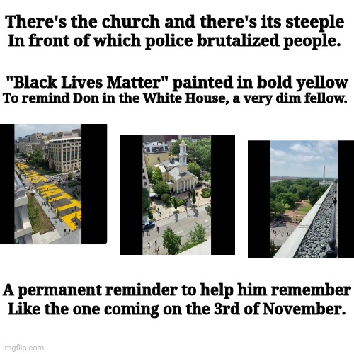 Black Lives Matter | There's the church and there's its steeple; In front of which police brutalized people. "Black Lives Matter" painted in bold yellow; To remind Don in the White House, a very dim fellow. A permanent reminder to help him remember; Like the one coming on the 3rd of November. | image tagged in november | made w/ Imgflip meme maker