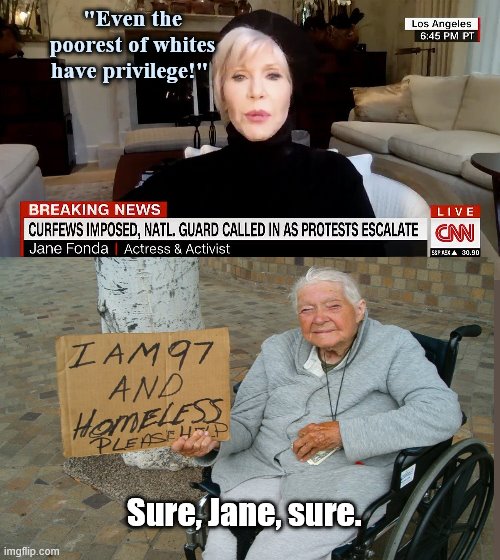 Jane Fonda talking out of her backside again | "Even the poorest of whites have privilege!"; Sure, Jane, sure. | image tagged in jane fonda talks about white privilege,jane fonda,privileged celebrity,radical leftist,indifference,stupid liberals | made w/ Imgflip meme maker