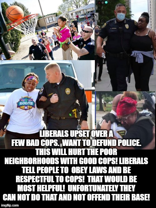 Cops are mostly good!  Democrats, Fake News tell people to obey laws and be respectful to cops! That would help most! | LIBERALS UPSET OVER A FEW BAD COPS.  WANT TO DEFUND POLICE. THIS WILL HURT THE POOR NEIGHBORHOODS WITH GOOD COPS! LIBERALS TELL PEOPLE TO  OBEY LAWS AND BE RESPECTFUL TO COPS!  THAT WOULD BE MOST HELPFUL!  UNFORTUNATELY THEY CAN NOT DO THAT AND NOT OFFEND THEIR BASE! | image tagged in stupid liberals,democrats,fake news | made w/ Imgflip meme maker