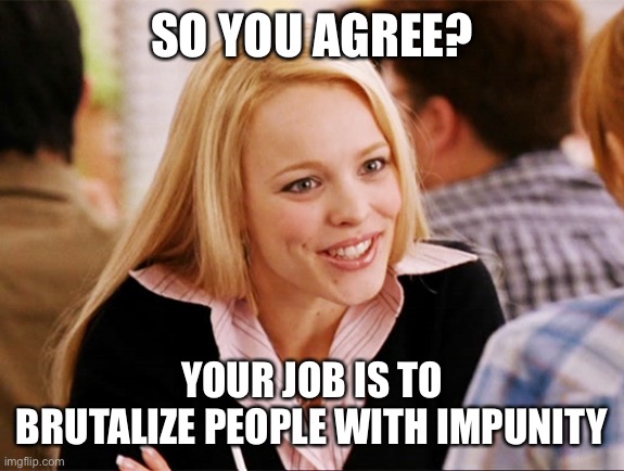 Regina George  | SO YOU AGREE? YOUR JOB IS TO BRUTALIZE PEOPLE WITH IMPUNITY | image tagged in regina george | made w/ Imgflip meme maker