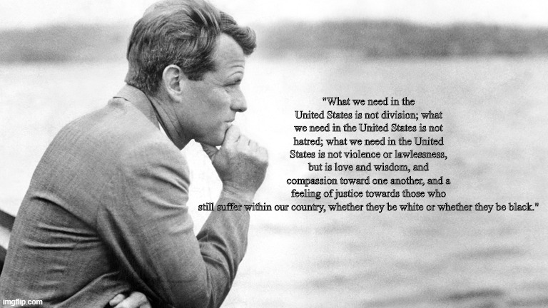Robert Kennedy | "What we need in the United States is not division; what we need in the United States is not hatred; what we need in the United States is not violence or lawlessness, but is love and wisdom, and compassion toward one another, and a feeling of justice towards those who still suffer within our country, whether they be white or whether they be black." | image tagged in robert kennedy | made w/ Imgflip meme maker