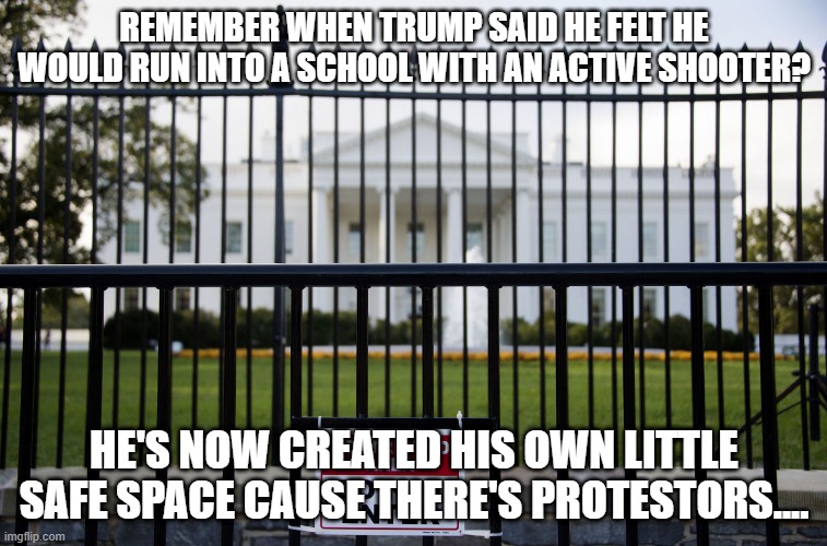 White House Fence | REMEMBER WHEN TRUMP SAID HE FELT HE WOULD RUN INTO A SCHOOL WITH AN ACTIVE SHOOTER? HE'S NOW CREATED HIS OWN LITTLE SAFE SPACE CAUSE THERE'S PROTESTORS.... | image tagged in white house fence | made w/ Imgflip meme maker