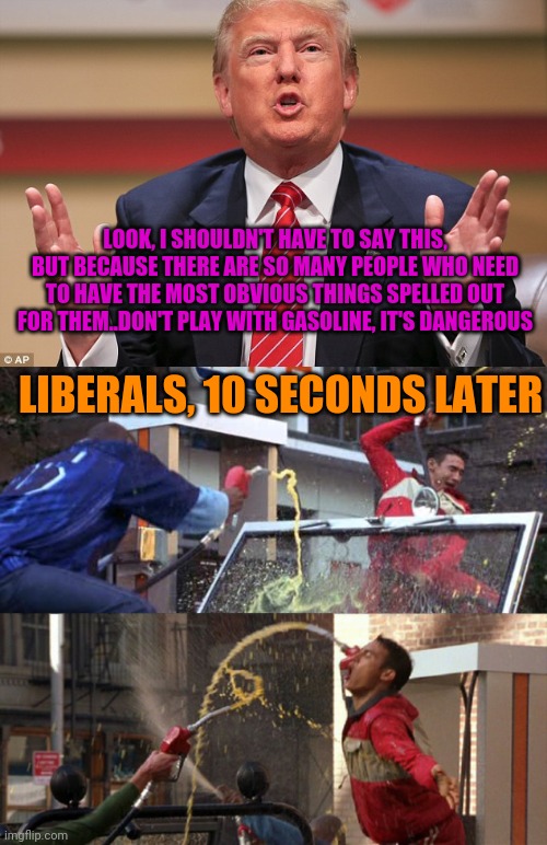 You Know It Would Happen | LOOK, I SHOULDN'T HAVE TO SAY THIS, BUT BECAUSE THERE ARE SO MANY PEOPLE WHO NEED TO HAVE THE MOST OBVIOUS THINGS SPELLED OUT FOR THEM..DON'T PLAY WITH GASOLINE, IT'S DANGEROUS; LIBERALS, 10 SECONDS LATER | image tagged in donald trump huge,zoolander gas fight,stupid people,liberal logic,trump derangement syndrome | made w/ Imgflip meme maker