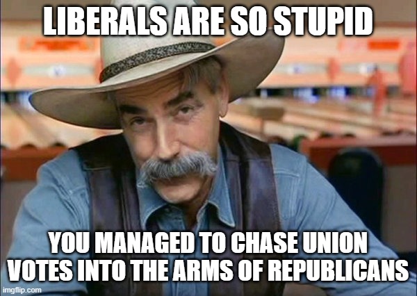 Sam Elliott special kind of stupid | LIBERALS ARE SO STUPID YOU MANAGED TO CHASE UNION VOTES INTO THE ARMS OF REPUBLICANS | image tagged in sam elliott special kind of stupid | made w/ Imgflip meme maker