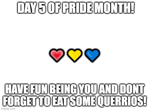 Blank White Template | DAY 5 OF PRIDE MONTH! 💗💛💙; HAVE FUN BEING YOU AND DONT FORGET TO EAT SOME QUERRIOS! | image tagged in blank white template | made w/ Imgflip meme maker