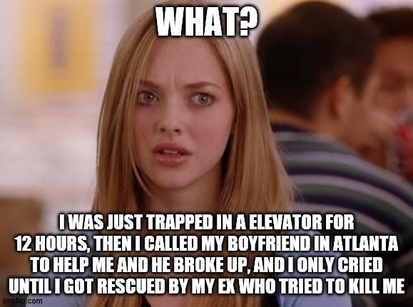 idk im bored and this is random | WHAT? I WAS JUST TRAPPED IN A ELEVATOR FOR 12 HOURS, THEN I CALLED MY BOYFRIEND IN ATLANTA TO HELP ME AND HE BROKE UP, AND I ONLY CRIED UNTIL I GOT RESCUED BY MY EX WHO TRIED TO KILL ME | image tagged in memes,omg karen,cool | made w/ Imgflip meme maker