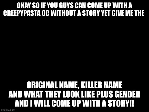 Blank White Template | OKAY SO IF YOU GUYS CAN COME UP WITH A CREEPYPASTA OC WITHOUT A STORY YET GIVE ME THE; ORIGINAL NAME, KILLER NAME AND WHAT THEY LOOK LIKE PLUS GENDER AND I WILL COME UP WITH A STORY!! | image tagged in blank white template | made w/ Imgflip meme maker