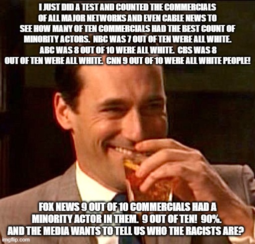 Be careful what you believe. | I JUST DID A TEST AND COUNTED THE COMMERCIALS OF ALL MAJOR NETWORKS AND EVEN CABLE NEWS TO SEE HOW MANY OF TEN COMMERCIALS HAD THE BEST COUNT OF MINORITY ACTORS.  NBC WAS 7 OUT OF TEN WERE ALL WHITE.  ABC WAS 8 OUT OF 10 WERE ALL WHITE.  CBS WAS 8 OUT OF TEN WERE ALL WHITE.  CNN 9 OUT OF 10 WERE ALL WHITE PEOPLE! FOX NEWS 9 OUT OF 10 COMMERCIALS HAD A MINORITY ACTOR IN THEM.  9 OUT OF TEN!  90%.  AND THE MEDIA WANTS TO TELL US WHO THE RACISTS ARE? | image tagged in truth ab breakups | made w/ Imgflip meme maker