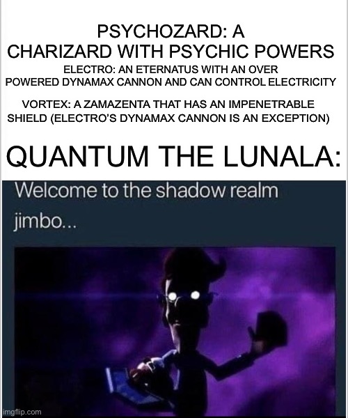 It do be like that | PSYCHOZARD: A CHARIZARD WITH PSYCHIC POWERS; ELECTRO: AN ETERNATUS WITH AN OVER POWERED DYNAMAX CANNON AND CAN CONTROL ELECTRICITY; VORTEX: A ZAMAZENTA THAT HAS AN IMPENETRABLE SHIELD (ELECTRO’S DYNAMAX CANNON IS AN EXCEPTION); QUANTUM THE LUNALA: | image tagged in white background | made w/ Imgflip meme maker
