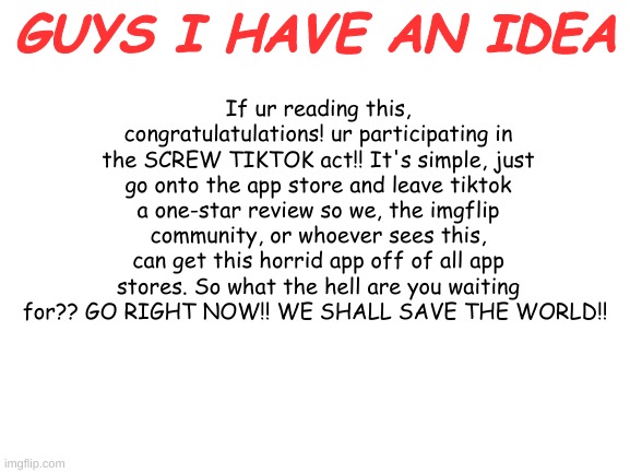 im just trying to do some good in this corrupted world | GUYS I HAVE AN IDEA; If ur reading this, congratulatulations! ur participating in the SCREW TIKTOK act!! It's simple, just go onto the app store and leave tiktok a one-star review so we, the imgflip community, or whoever sees this, can get this horrid app off of all app stores. So what the hell are you waiting for?? GO RIGHT NOW!! WE SHALL SAVE THE WORLD!! | image tagged in blank white template | made w/ Imgflip meme maker