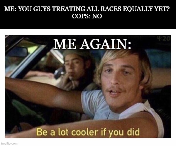 I get older, cops stay the same. | ME: YOU GUYS TREATING ALL RACES EQUALLY YET?
COPS: NO; ME AGAIN: | image tagged in be a lot cooler if you did,cops | made w/ Imgflip meme maker