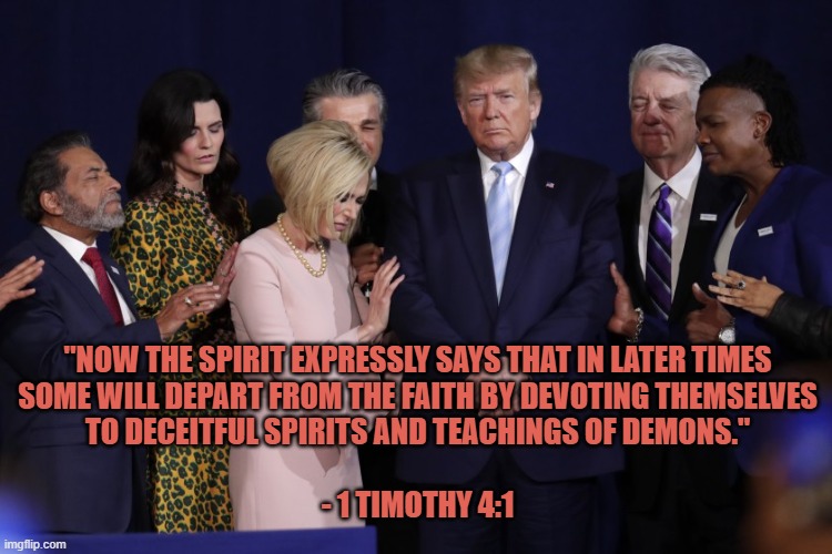 Trump Anticrist 4 | "NOW THE SPIRIT EXPRESSLY SAYS THAT IN LATER TIMES
SOME WILL DEPART FROM THE FAITH BY DEVOTING THEMSELVES
 TO DECEITFUL SPIRITS AND TEACHINGS OF DEMONS." 
 
- 1 TIMOTHY 4:1 | image tagged in trump,religion,anti trump meme,gop hypocrite,republicans,antichrist | made w/ Imgflip meme maker