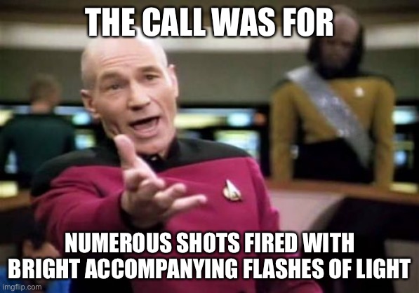 Picard Wtf Meme | THE CALL WAS FOR NUMEROUS SHOTS FIRED WITH BRIGHT ACCOMPANYING FLASHES OF LIGHT | image tagged in memes,picard wtf | made w/ Imgflip meme maker