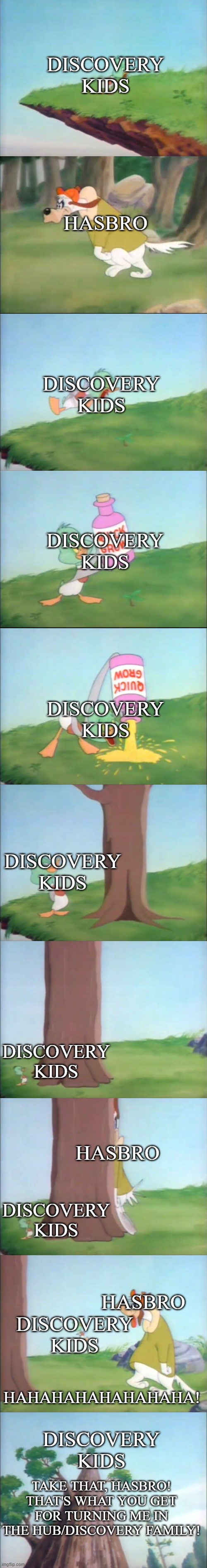 Take that, Hasbro! | DISCOVERY KIDS; HASBRO; DISCOVERY KIDS; DISCOVERY KIDS; DISCOVERY KIDS; DISCOVERY KIDS; DISCOVERY KIDS; HASBRO; DISCOVERY KIDS; HASBRO; DISCOVERY KIDS; HAHAHAHAHAHAHAHA! DISCOVERY KIDS; TAKE THAT, HASBRO! THAT'S WHAT YOU GET FOR TURNING ME IN THE HUB/DISCOVERY FAMILY! | image tagged in discovery kids,hasbro,funny memes | made w/ Imgflip meme maker