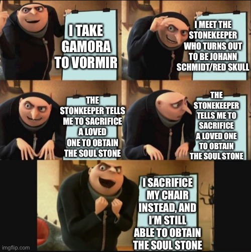 Gru’s Plan to obtain the Soul Stone |  I MEET THE STONEKEEPER WHO TURNS OUT TO BE JOHANN SCHMIDT/RED SKULL; I TAKE GAMORA TO VORMIR; THE STONKEEPER TELLS ME TO SACRIFICE A LOVED ONE TO OBTAIN THE SOUL STONE; THE STONEKEEPER TELLS ME TO SACRIFICE A LOVED ONE TO OBTAIN THE SOUL STONE; I SACRIFICE MY CHAIR INSTEAD, AND I’M STILL ABLE TO OBTAIN THE SOUL STONE | image tagged in gru's plan 5 panel editon,thanos,thanos infinity stones,avengers infinity war,despicable me | made w/ Imgflip meme maker