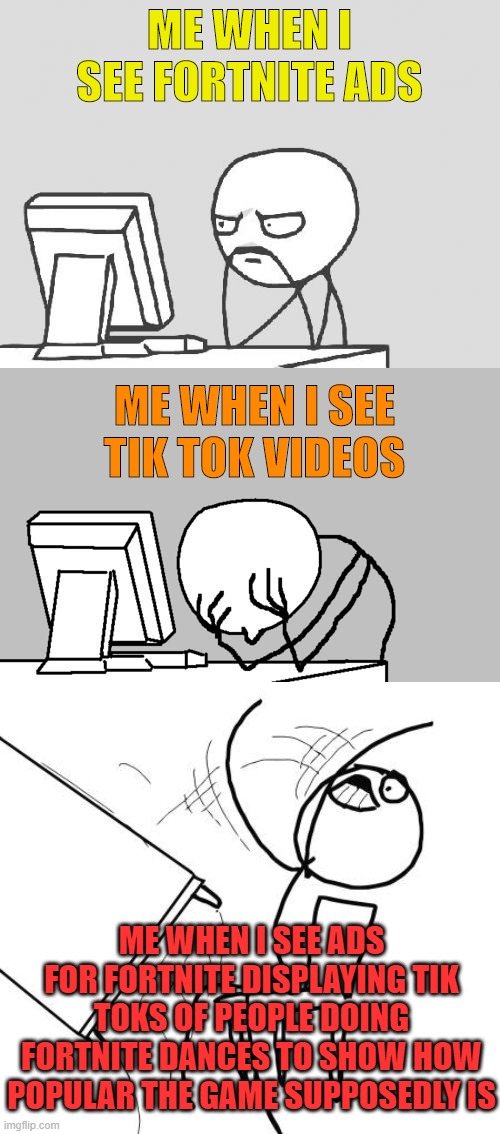 It Gets Worse | ME WHEN I SEE FORTNITE ADS; ME WHEN I SEE TIK TOK VIDEOS; ME WHEN I SEE ADS FOR FORTNITE DISPLAYING TIK TOKS OF PEOPLE DOING FORTNITE DANCES TO SHOW HOW POPULAR THE GAME SUPPOSEDLY IS | image tagged in memes,computer guy,computer guy facepalm,table flip guy | made w/ Imgflip meme maker