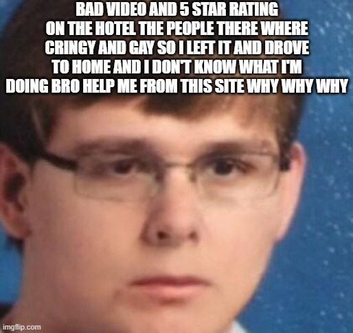 BAD VIDEO AND 5 STAR RATING ON THE HOTEL THE PEOPLE THERE WHERE CRINGY AND GAY SO I LEFT IT AND DROVE TO HOME AND I DON'T KNOW WHAT I'M DOING BRO HELP ME FROM THIS SITE WHY WHY WHY | image tagged in seriouscarson | made w/ Imgflip meme maker