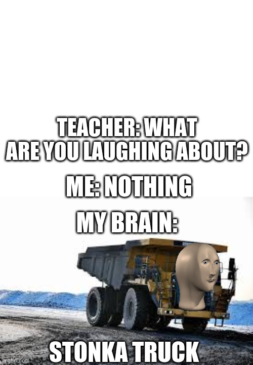 stonka truck | TEACHER: WHAT ARE YOU LAUGHING ABOUT? ME: NOTHING; MY BRAIN:; STONKA TRUCK | image tagged in funny meme | made w/ Imgflip meme maker