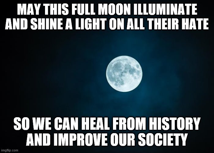 Full Moon Mantra | MAY THIS FULL MOON ILLUMINATE

AND SHINE A LIGHT ON ALL THEIR HATE; SO WE CAN HEAL FROM HISTORY
AND IMPROVE OUR SOCIETY | image tagged in spiritual,moon,justice,peace,no racism,spell | made w/ Imgflip meme maker