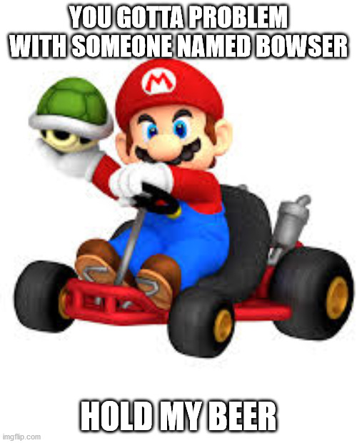 Mario Bowser | YOU GOTTA PROBLEM WITH SOMEONE NAMED BOWSER; HOLD MY BEER | image tagged in mario kart | made w/ Imgflip meme maker