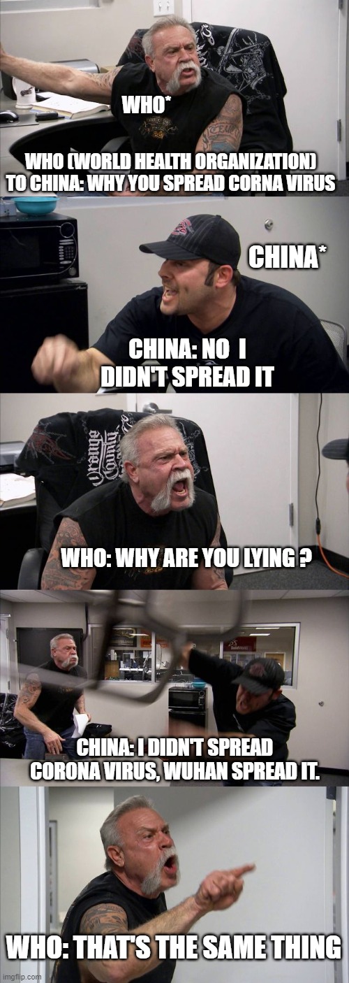 American Chopper Argument Meme | WHO*; WHO (WORLD HEALTH ORGANIZATION) TO CHINA: WHY YOU SPREAD CORNA VIRUS; CHINA*; CHINA: NO  I DIDN'T SPREAD IT; WHO: WHY ARE YOU LYING ? CHINA: I DIDN'T SPREAD CORONA VIRUS, WUHAN SPREAD IT. WHO: THAT'S THE SAME THING | image tagged in memes,american chopper argument | made w/ Imgflip meme maker
