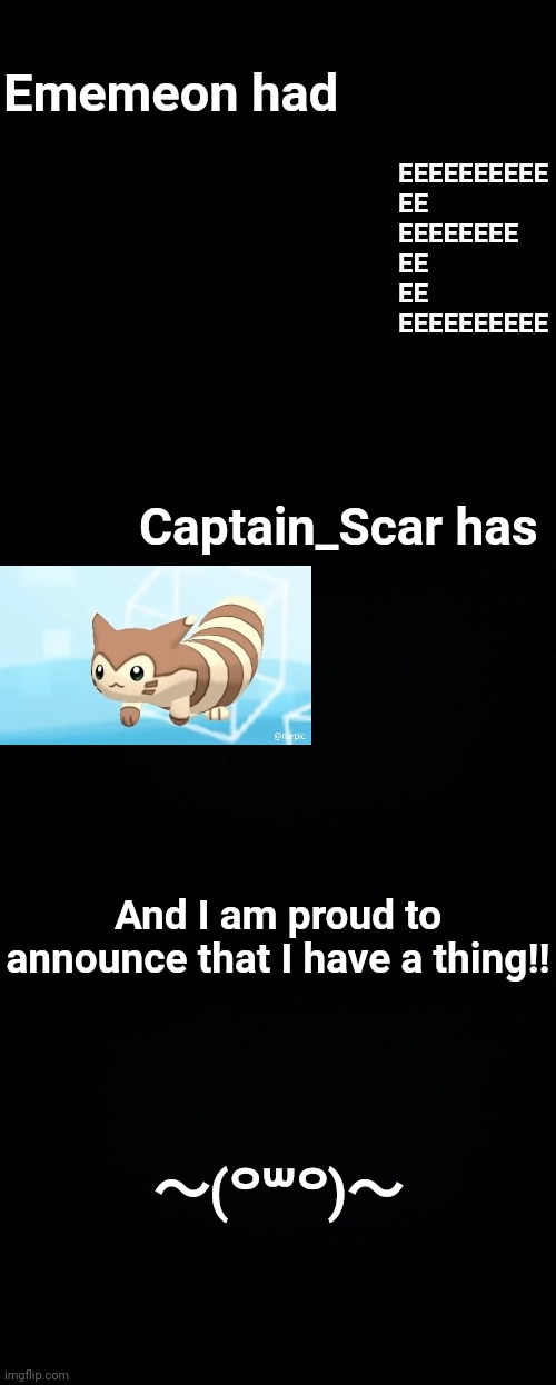 〜(꒪꒳꒪)〜 |  Ememeon had; EEEEEEEEEE
EE
EEEEEEEE
EE
EE
EEEEEEEEEE; Captain_Scar has; And I am proud to announce that I have a thing!! 〜(꒪꒳꒪)〜 | image tagged in black background,memes,blank transparent square | made w/ Imgflip meme maker