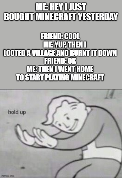 Fallout Hold Up | FRIEND: COOL
       ME: YUP, THEN I LOOTED A VILLAGE AND BURNT IT DOWN
FRIEND: OK
ME: THEN I WENT HOME TO START PLAYING MINECRAFT; ME: HEY I JUST BOUGHT MINECRAFT YESTERDAY | image tagged in fallout hold up,memes,funny,confusing,minecraft | made w/ Imgflip meme maker
