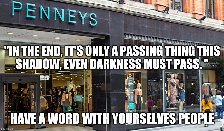 pennys opening | "IN THE END, IT'S ONLY A PASSING THING THIS SHADOW, EVEN DARKNESS MUST PASS. "; HAVE A WORD WITH YOURSELVES PEOPLE | image tagged in 12june | made w/ Imgflip meme maker