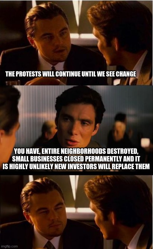 Change you can believe in | THE PROTESTS WILL CONTINUE UNTIL WE SEE CHANGE; YOU HAVE, ENTIRE NEIGHBORHOODS DESTROYED, SMALL BUSINESSES CLOSED PERMANENTLY AND IT IS HIGHLY UNLIKELY NEW INVESTORS WILL REPLACE THEM | image tagged in memes,inception,change you can believe in,democrats fail again,poverty is a democrat goal,protests and riots are not the same th | made w/ Imgflip meme maker