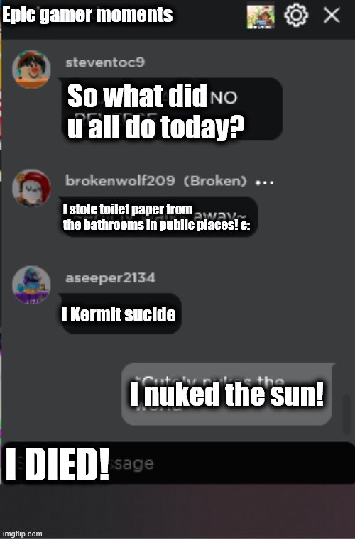 What did you do today? | Epic gamer moments; So what did u all do today? I stole toilet paper from the bathrooms in public places! c:; I Kermit sucide; I nuked the sun! I DIED! | image tagged in normal roblox chat | made w/ Imgflip meme maker