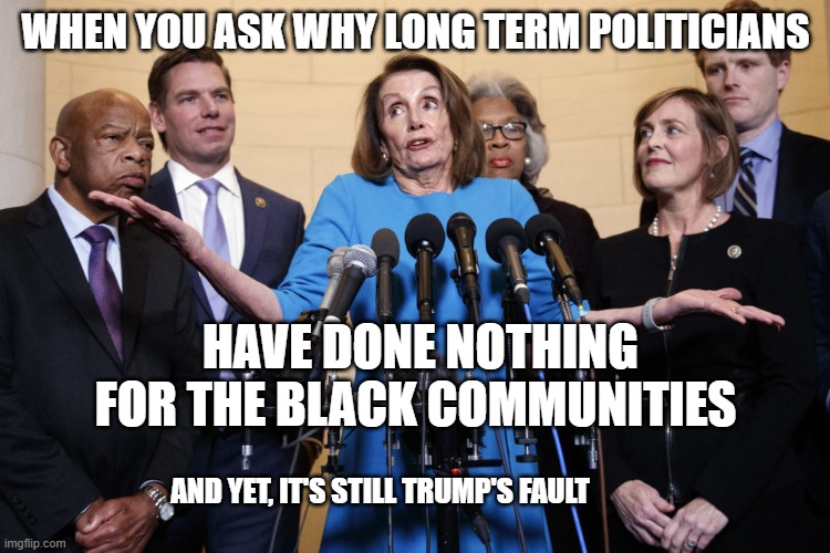 No Collusion Pelosi | WHEN YOU ASK WHY LONG TERM POLITICIANS; HAVE DONE NOTHING FOR THE BLACK COMMUNITIES; AND YET, IT'S STILL TRUMP'S FAULT | image tagged in no collusion pelosi | made w/ Imgflip meme maker