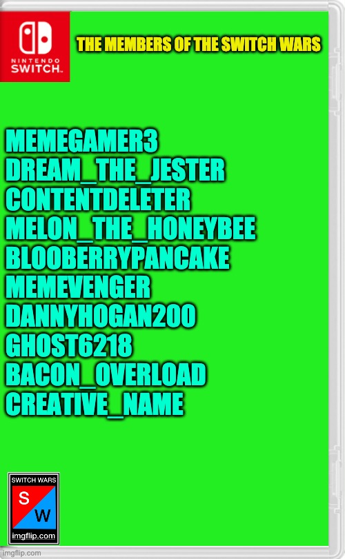 If you are participating in the Switch Wars & is not on this list, I have sent a private message to you. | THE MEMBERS OF THE SWITCH WARS; MEMEGAMER3
DREAM_THE_JESTER
CONTENTDELETER
MELON_THE_HONEYBEE
BLOOBERRYPANCAKE
MEMEVENGER
DANNYHOGAN200
GHOST6218
BACON_OVERLOAD
CREATIVE_NAME | image tagged in switch wars template | made w/ Imgflip meme maker