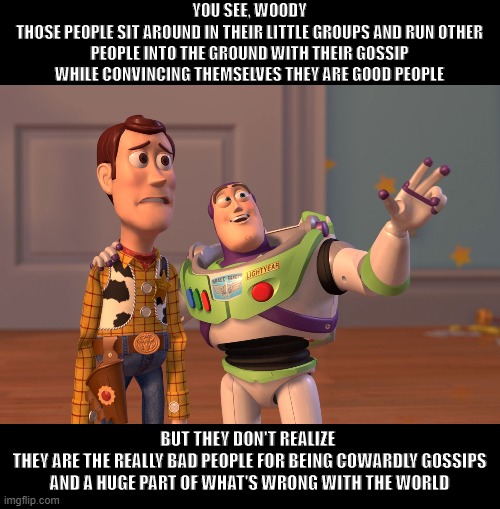 The Buzz Word |  YOU SEE, WOODY
THOSE PEOPLE SIT AROUND IN THEIR LITTLE GROUPS AND RUN OTHER PEOPLE INTO THE GROUND WITH THEIR GOSSIP
WHILE CONVINCING THEMSELVES THEY ARE GOOD PEOPLE; BUT THEY DON'T REALIZE 
THEY ARE THE REALLY BAD PEOPLE FOR BEING COWARDLY GOSSIPS
AND A HUGE PART OF WHAT'S WRONG WITH THE WORLD | image tagged in memes,x x everywhere,gossip,cowards | made w/ Imgflip meme maker