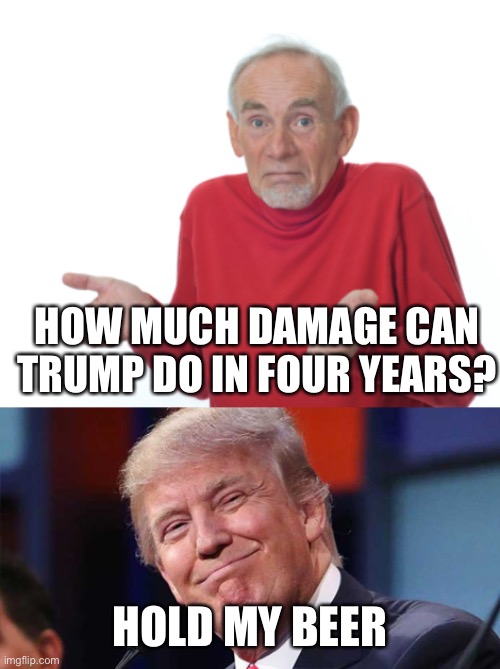 Trumps Legacy | HOW MUCH DAMAGE CAN TRUMP DO IN FOUR YEARS? HOLD MY BEER | image tagged in trump smiling,guess i'll die | made w/ Imgflip meme maker