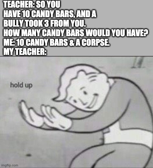Fallout Hold Up | TEACHER: SO YOU HAVE 10 CANDY BARS, AND A BULLY TOOK 3 FROM YOU. HOW MANY CANDY BARS WOULD YOU HAVE?
ME: 10 CANDY BARS & A CORPSE.
MY TEACHER: | image tagged in fallout hold up | made w/ Imgflip meme maker