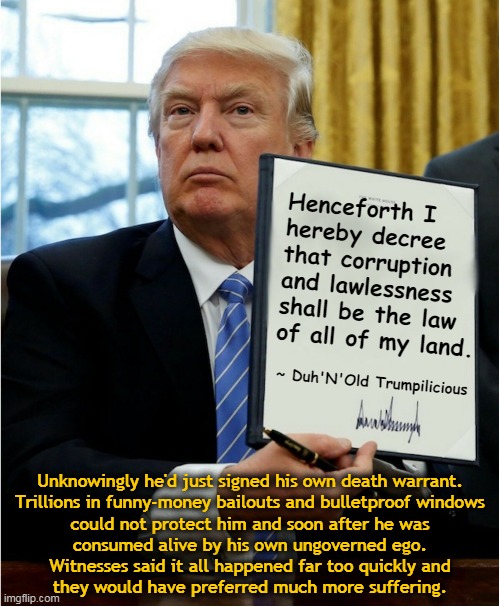Henceforth I hereby decree... | Henceforth I
hereby decree
that corruption
and lawlessness
shall be the law
of all of my land. ~ Duh'N'Old Trumpilicious; Unknowingly he'd just signed his own death warrant.
Trillions in funny-money bailouts and bulletproof windows
could not protect him and soon after he was
consumed alive by his own ungoverned ego.
Witnesses said it all happened far too quickly and
they would have preferred much more suffering. | image tagged in trump decret | made w/ Imgflip meme maker