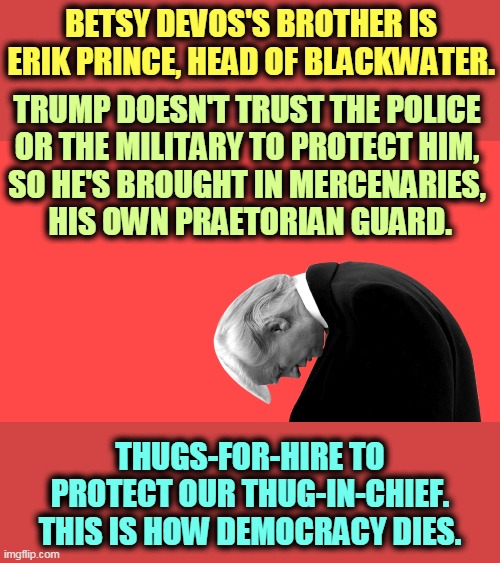 There are an awful lot of armed goons standing around in DC, with no visible ID. No military insignia, no police badges. | BETSY DEVOS'S BROTHER IS ERIK PRINCE, HEAD OF BLACKWATER. TRUMP DOESN'T TRUST THE POLICE 
OR THE MILITARY TO PROTECT HIM, 
SO HE'S BROUGHT IN MERCENARIES, 
HIS OWN PRAETORIAN GUARD. THUGS-FOR-HIRE TO PROTECT OUR THUG-IN-CHIEF.
THIS IS HOW DEMOCRACY DIES. | image tagged in trump head bowed many defeats,private,army,illegal,trump,force | made w/ Imgflip meme maker